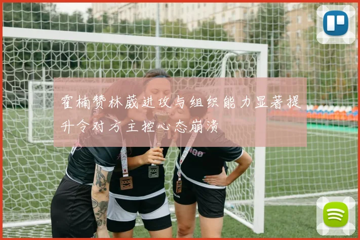 霍楠赞林葳进攻与组织能力显著提升令对方主控心态崩溃