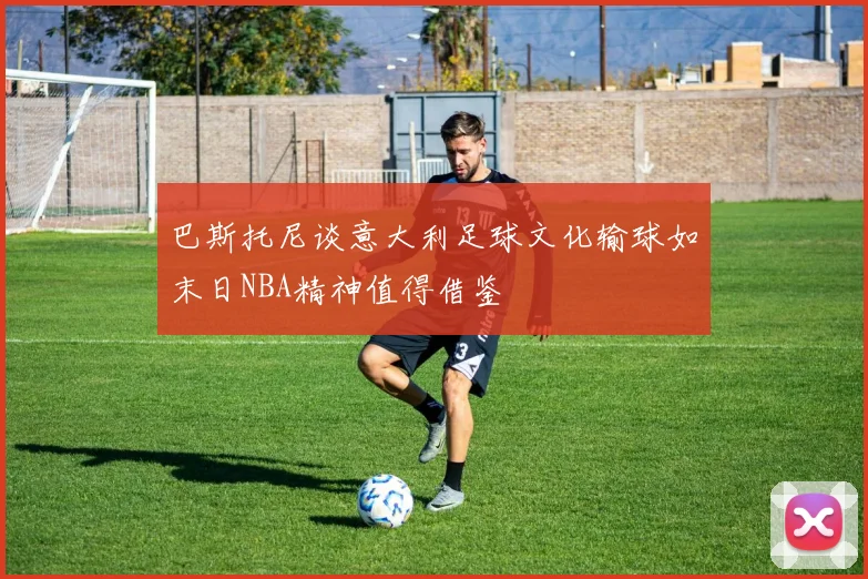 巴斯托尼谈意大利足球文化输球如末日NBA精神值得借鉴