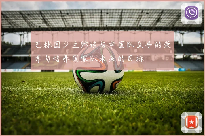 巴林国少主帅谈与中国队交手的荣幸与培养国家队未来的目标