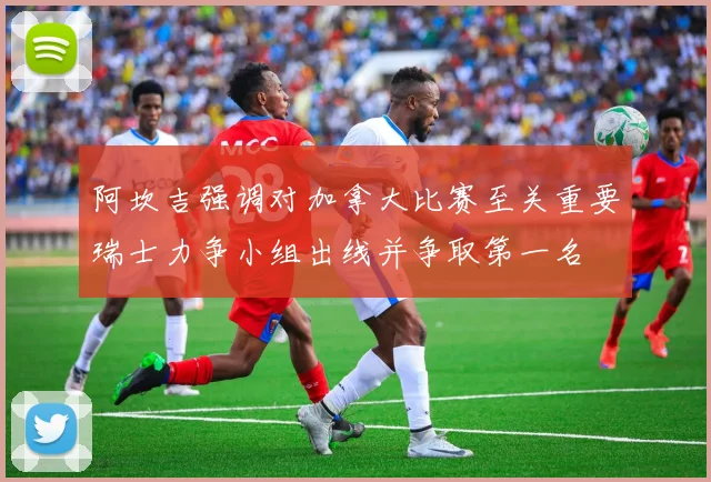 阿坎吉强调对加拿大比赛至关重要瑞士力争小组出线并争取第一名