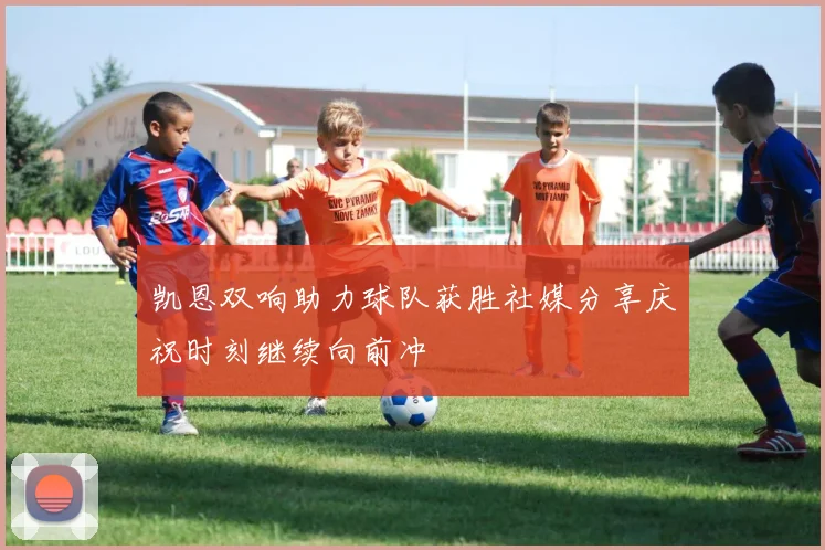 凯恩双响助力球队获胜社媒分享庆祝时刻继续向前冲