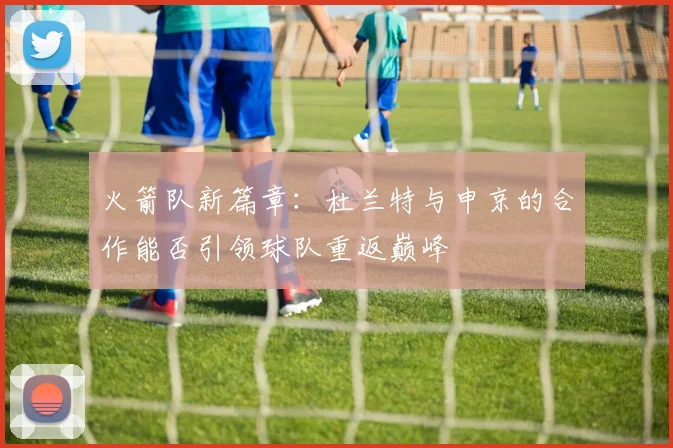 火箭队新篇章：杜兰特与申京的合作能否引领球队重返巅峰