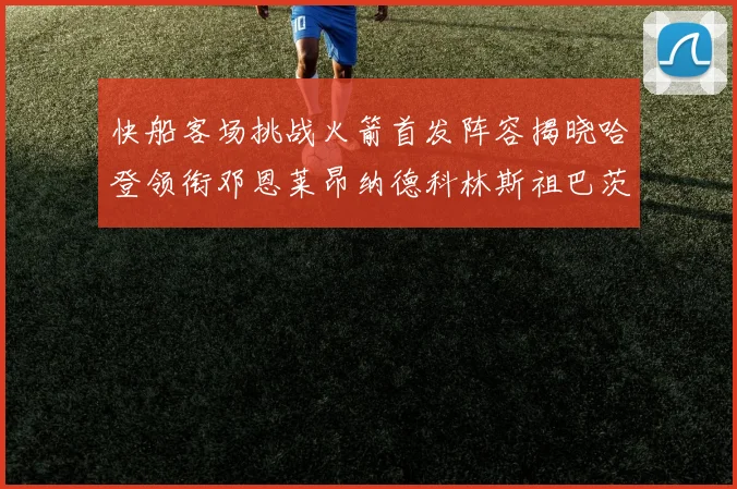 快船客场挑战火箭首发阵容揭晓哈登领衔邓恩莱昂纳德科林斯祖巴茨共战强敌