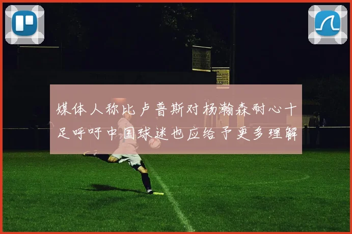 媒体人称比卢普斯对杨瀚森耐心十足呼吁中国球迷也应给予更多理解与支持