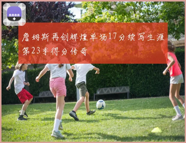 詹姆斯再创辉煌单场17分续写生涯第23季得分传奇