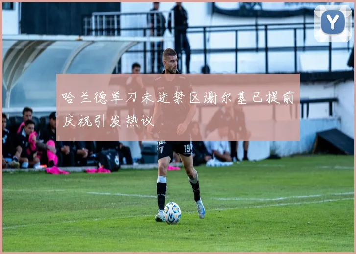 哈兰德单刀未进禁区谢尔基已提前庆祝引发热议