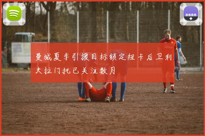 曼城夏季引援目标锁定纽卡后卫利夫拉门托已关注数月