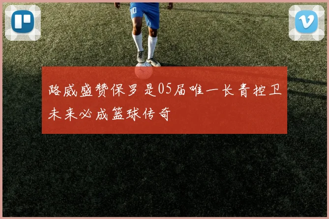 路威盛赞保罗是05届唯一长青控卫未来必成篮球传奇