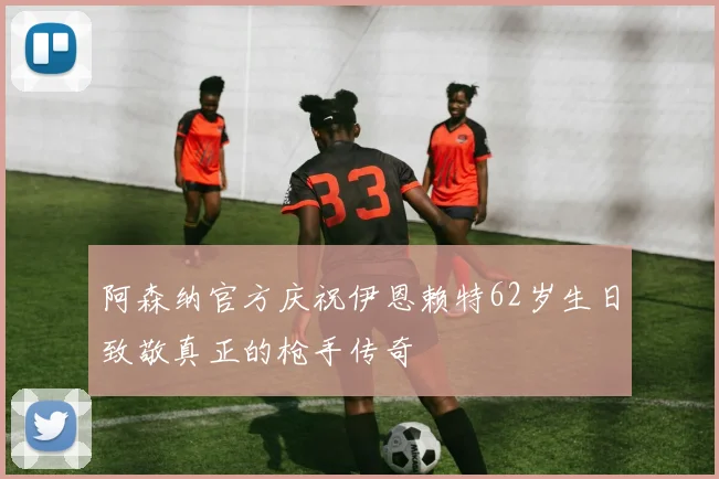 阿森纳官方庆祝伊恩赖特62岁生日致敬真正的枪手传奇