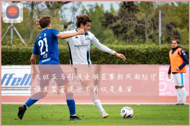 文班亚马引领全明星赛新风潮防守强度显著提升不再仅是表演